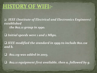  IEEE (Institute of Electrical and Electronics Engineers)
established
the 802.11 group in 1990.
 Initial speeds were 1 and 2 Mbps.
 IEEE modified the standard in 1999 to include 802.11a
and b.
 802.11g was added in 2003.
 802.11 equipment first available, then a, followed by g.
 