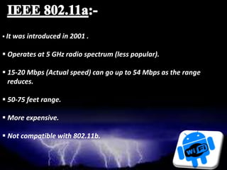  It was introduced in 2001 .
 Operates at 5 GHz radio spectrum (less popular).
 15-20 Mbps (Actual speed) can go up to 54 Mbps as the range
reduces.
 50-75 feet range.
 More expensive.
 Not compatible with 802.11b.
 