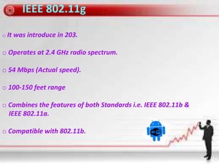 IEEE 802.11g
o It was introduce in 203.
o Operates at 2.4 GHz radio spectrum.
o 54 Mbps (Actual speed).
o 100-150 feet range
o Combines the features of both Standards i.e. IEEE 802.11b &
IEEE 802.11a.
o Compatible with 802.11b.
 