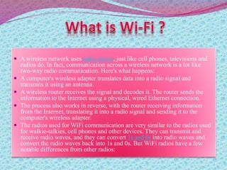  A wireless network uses radio waves, just like cell phones, televisions and
radios do. In fact, communication across a wireless network is a lot like
two-way radio communication. Here's what happens:
 A computer's wireless adapter translates data into a radio signal and
transmits it using an antenna.
 A wireless router receives the signal and decodes it. The router sends the
information to the Internet using a physical, wired Ethernet connection.
 The process also works in reverse, with the router receiving information
from the Internet, translating it into a radio signal and sending it to the
computer's wireless adapter.
 The radios used for WiFi communication are very similar to the radios used
for walkie-talkies, cell phones and other devices. They can transmit and
receive radio waves, and they can convert 1s and 0s into radio waves and
convert the radio waves back into 1s and 0s. But WiFi radios have a few
notable differences from other radios:
 