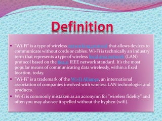  "Wi-Fi" is a type of wireless networking protocol that allows devices to
communicate without cords or cables. Wi-Fi is technically an industry
term that represents a type of wireless local area network (LAN)
protocol based on the 802.11 IEEE network standard. It's the most
popular means of communicating data wirelessly, within a fixed
location, today.
 "Wi-Fi" is a trademark of the Wi-Fi Alliance, an international
association of companies involved with wireless LAN technologies and
products.
 Wi-fi is commonly mistaken as an acronymn for "wireless fidelity" and
often you may also see it spelled without the hyphen (wifi).
 