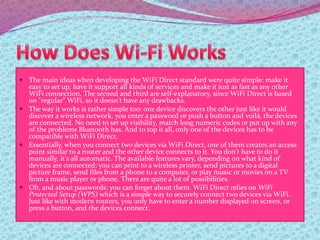  The main ideas when developing the WiFi Direct standard were quite simple: make it
easy to set up, have it support all kinds of services and make it just as fast as any other
WiFi connection. The second and third are self-explanatory, since WiFi Direct is based
on "regular" WiFi, so it doesn't have any drawbacks.
 The way it works is rather simple too: one device discovers the other just like it would
discover a wireless network, you enter a password or push a button and voilá, the devices
are connected. No need to set up visibility, match long numeric codes or put up with any
of the problems Bluetooth has. And to top it all, only one of the devices has to be
compatible with WiFi Direct.
 Essentially, when you connect two devices via WiFi Direct, one of them creates an access
point similar to a router and the other device connects to it. You don't have to do it
manually, it's all automatic. The available features vary, depending on what kind of
devices are connected: you can print to a wireless printer, send pictures to a digital
picture frame, send files from a phone to a computer, or play music or movies on a TV
from a music player or phone. There are quite a lot of possibilities.
 Oh, and about passwords: you can forget about them. WiFi Direct relies on WiFi
Protected Setup (WPS) which is a simple way to securely connect two devices via WiFi.
Just like with modern routers, you only have to enter a number displayed on screen, or
press a button, and the devices connect.
 