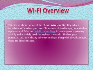  Wi-Fi is an abbreviation of the phrase Wireless Fidelity, which
translates as “wireless precision.” It was established in 1999 as a wireless
equivalent of Ethernet. Wi-Fi technology in recent years is growing
rapidly and is widely used throughout the world. She has great
potential, but, as with any other technology, along with the advantages,
there are disadvantages.
 
