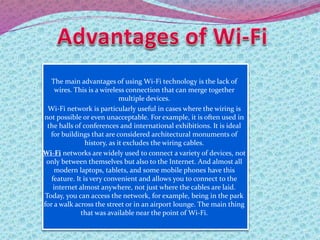 The main advantages of using Wi-Fi technology is the lack of
wires. This is a wireless connection that can merge together
multiple devices.
Wi-Fi network is particularly useful in cases where the wiring is
not possible or even unacceptable. For example, it is often used in
the halls of conferences and international exhibitions. It is ideal
for buildings that are considered architectural monuments of
history, as it excludes the wiring cables.
Wi-Fi networks are widely used to connect a variety of devices, not
only between themselves but also to the Internet. And almost all
modern laptops, tablets, and some mobile phones have this
feature. It is very convenient and allows you to connect to the
internet almost anywhere, not just where the cables are laid.
Today, you can access the network, for example, being in the park
for a walk across the street or in an airport lounge. The main thing
that was available near the point of Wi-Fi.
 