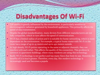  Call quality is greatly influenced by the environment, is particularly sensitive to
electromagnetic radiation generated by household appliances. This primarily affects the
speed of data transmission.
 Despite the global standardization, many devices from different manufacturers are not
fully compatible, which in turn affects the speed of communication.
 Wi-Fi has a limited radius of action and it is suitable for home networking, which is more
dependent on the environment. For example, a typical home router with Wi-Fi in the
room has a range of up to 45 meters and up to 450 meters outside.
 At high density Wi-Fi-points operating in the same or adjacent channels, they can
interfere with each other. This affects the quality of the connection. This problem is
common in apartment buildings, where many residents are using this technology.
 Really Wi-Fi technology is not perfect and has many flaws that limit its use. However, the
benefits of it is much greater. Therefore, every day, this modern technology is
increasingly used and becomes a popula
 