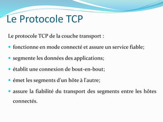 Le protocole TCP de la couche transport :
 fonctionne en mode connecté et assure un service fiable;
 segmente les données des applications;
 établit une connexion de bout-en-bout;
 émet les segments d'un hôte à l'autre;
 assure la fiabilité du transport des segments entre les hôtes
connectés.
Le Protocole TCP
 