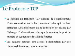 La fiabilité du transport TCP dépend de l'établissement
d'une connexion entre les processus pairs qui veulent
dialoguer. L'établissement d'une connexion est réalisé par
l'échange d'informations telles que le numéro de port, le
numéro de séquence et la taille de fenêtre;
 Les paquets peuvent être arrivés à destination par des
chemins différents et dans le désordre.
Le Protocole TCP
 