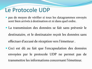  pas de moyen de vérifier si tous les datagrammes envoyés
sont bien arrivés à destination et ni dans quel ordre.
 La transmission des données se fait sans prévenir le
destinataire, et le destinataire reçoit les données sans
effectuer d'accusé de réception vers l'émetteur .
 Ceci est dû au fait que l'encapsulation des données
envoyées par le protocole UDP ne permet pas de
transmettre les informations concernant l'émetteur.
Le Protocole UDP
 