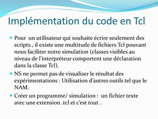 Implémentation du code en Tcl
 Pour un utilisateur qui souhaite écrire seulement des
scripts , il existe une multitude de fichiers Tcl pouvant
nous faciliter notre simulation (classes visibles au
niveau de l'interpréteur comportent une déclaration
dans la classe Tcl).
 NS ne permet pas de visualiser le résultat des
expérimentations : Utilisation d’autres outils tel que le
NAM.
 Créer un programme/ simulation : un fichier texte
avec une extension .tcl et c’est tout .
 