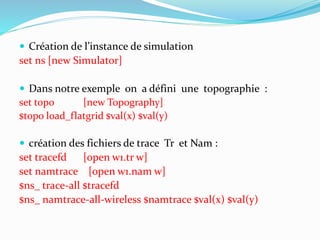  Création de l’instance de simulation
set ns [new Simulator]
 Dans notre exemple on a défini une topographie :
set topo [new Topography]
$topo load_flatgrid $val(x) $val(y)
 création des fichiers de trace Tr et Nam :
set tracefd [open w1.tr w]
set namtrace [open w1.nam w]
$ns_ trace-all $tracefd
$ns_ namtrace-all-wireless $namtrace $val(x) $val(y)
 