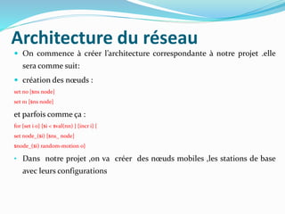 Architecture du réseau
 On commence à créer l’architecture correspondante à notre projet .elle
sera comme suit:
 création des nœuds :
set n0 [$ns node]
set n1 [$ns node]
et parfois comme ça :
for {set i 0} {$i < $val(nn) } {incr i} {
set node_($i) [$ns_ node]
$node_($i) random-motion 0}
• Dans notre projet ,on va créer des nœuds mobiles ,les stations de base
avec leurs configurations
 