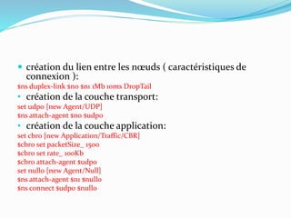  création du lien entre les nœuds ( caractéristiques de
connexion ):
$ns duplex-link $n0 $n1 1Mb 10ms DropTail
• création de la couche transport:
set udp0 [new Agent/UDP]
$ns attach-agent $n0 $udp0
• création de la couche application:
set cbr0 [new Application/Traffic/CBR]
$cbr0 set packetSize_ 1500
$cbr0 set rate_ 100Kb
$cbr0 attach-agent $udp0
set null0 [new Agent/Null]
$ns attach-agent $n1 $null0
$ns connect $udp0 $null0
 