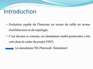 Introduction
 Evolution rapide de l'Internet en terme de taille en terme
d'architecture et de topologie.
 C'est devant ce constat, un simulateur multi-protocoles a été
crée dans le cadre du projet VINT;
Le simulateur NS (Network Simulator)
 