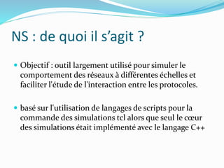 NS : de quoi il s’agit ?
 Objectif : outil largement utilisé pour simuler le
comportement des réseaux à différentes échelles et
faciliter l'étude de l'interaction entre les protocoles.
 basé sur l'utilisation de langages de scripts pour la
commande des simulations tcl alors que seul le cœur
des simulations était implémenté avec le langage C++
 