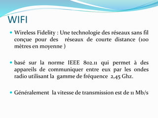WIFI
 Wireless Fidelity : Une technologie des réseaux sans fil
conçue pour des réseaux de courte distance (100
mètres en moyenne )
 basé sur la norme IEEE 802.11 qui permet à des
appareils de communiquer entre eux par les ondes
radio utilisant la gamme de fréquence 2,45 Ghz.
 Généralement la vitesse de transmission est de 11 Mb/s
 