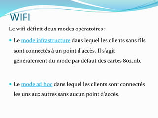 WIFI
Le wifi définit deux modes opératoires :
 Le mode infrastructure dans lequel les clients sans fils
sont connectés à un point d'accès. Il s'agit
généralement du mode par défaut des cartes 802.11b.
 Le mode ad hoc dans lequel les clients sont connectés
les uns aux autres sans aucun point d'accès.
 