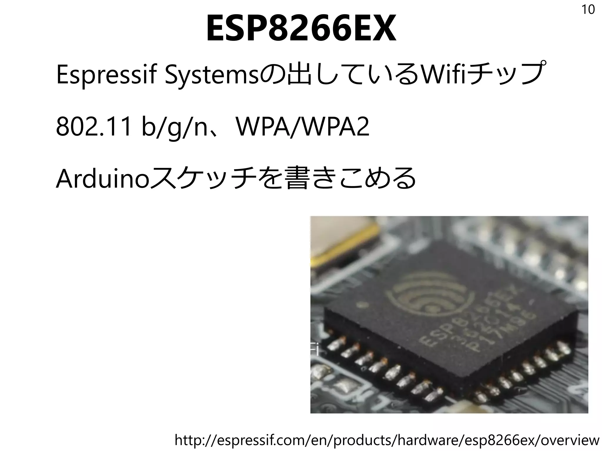 ESP8266EX
Espressif Systemsの出しているWifiチップ
802.11 b/g/n、WPA/WPA2
Arduinoスケッチを書きこめる
10
http://espressif.com/en/products/hardware/esp8266ex/overview
 