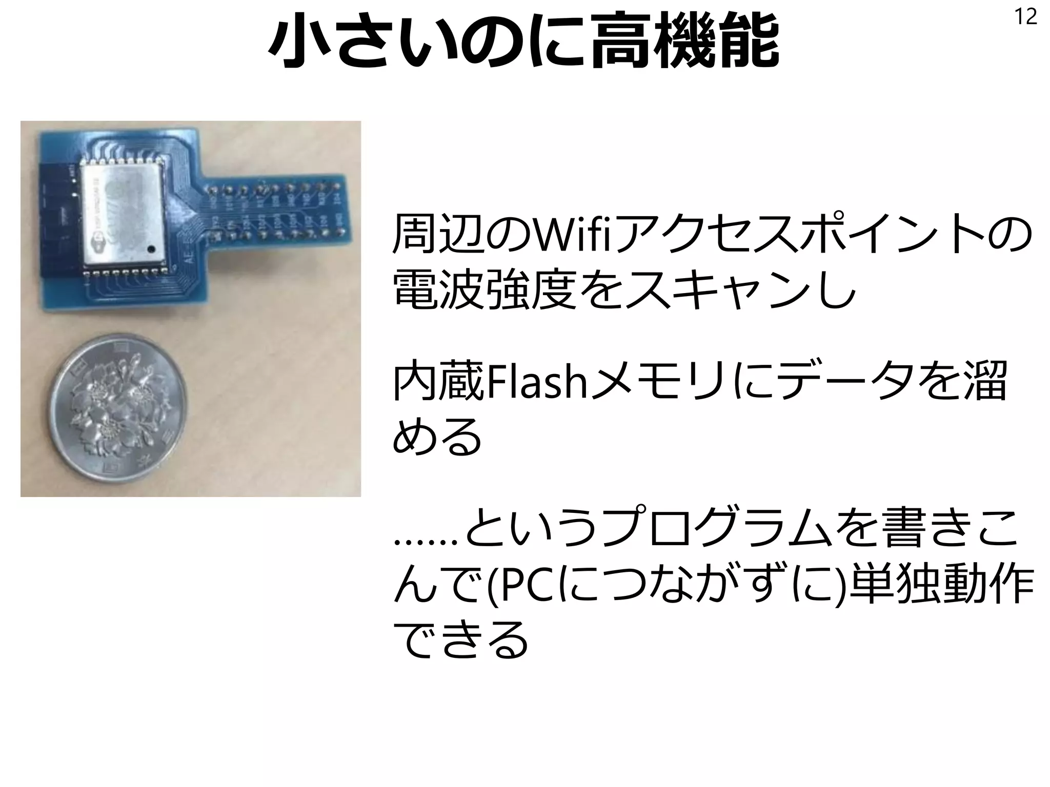 小さいのに高機能
周辺のWifiアクセスポイントの
電波強度をスキャンし
内蔵Flashメモリにデータを溜
める
……というプログラムを書きこ
んで(PCにつながずに)単独動作
できる
12
 