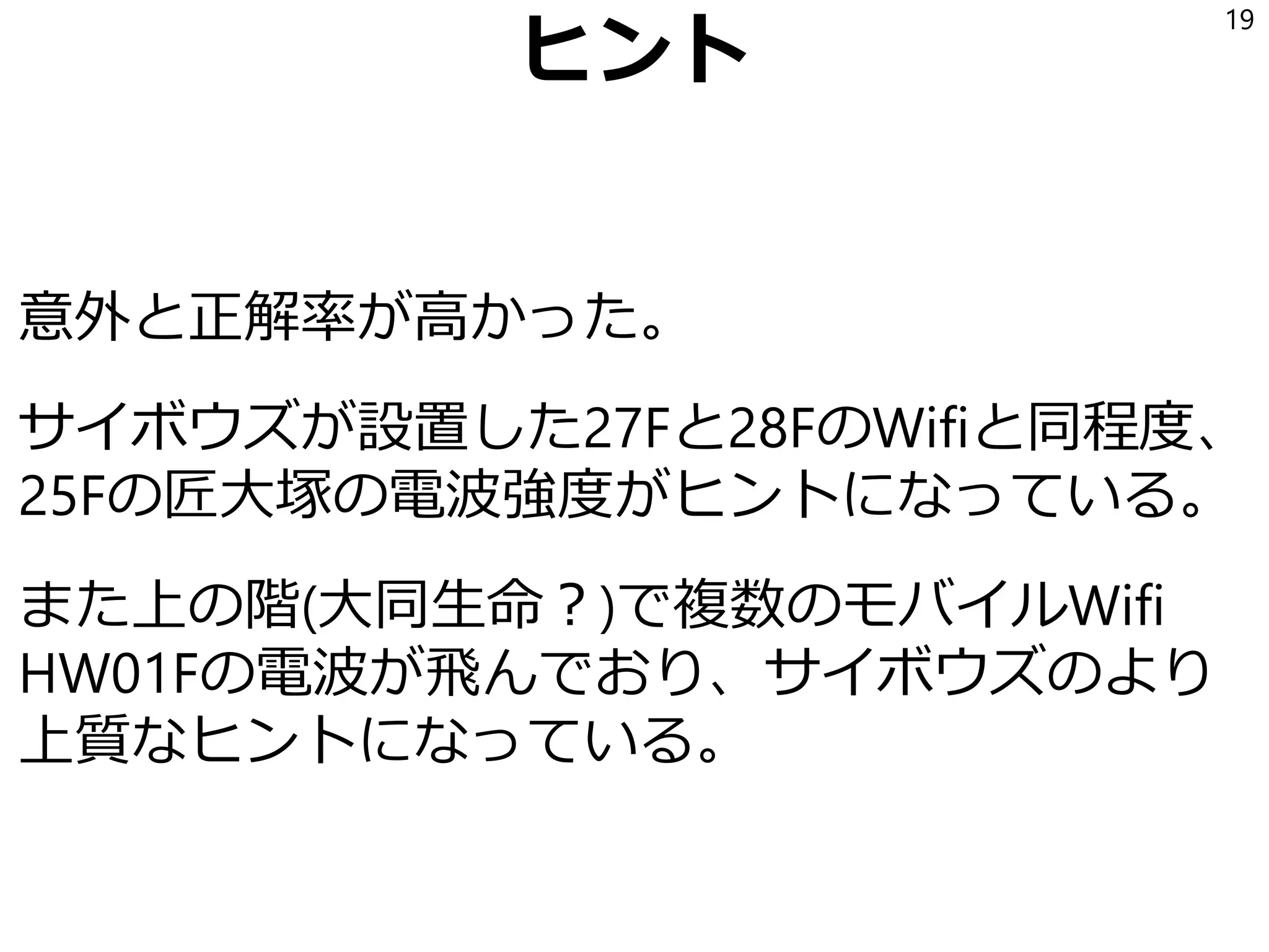 ヒント
意外と正解率が高かった。
サイボウズが設置した27Fと28FのWifiと同程度、
25Fの匠大塚の電波強度がヒントになっている。
また上の階(大同生命？)で複数のモバイルWifi
HW01Fの電波が飛んでおり、サイボウズのより
上質なヒントになっている。
19
 