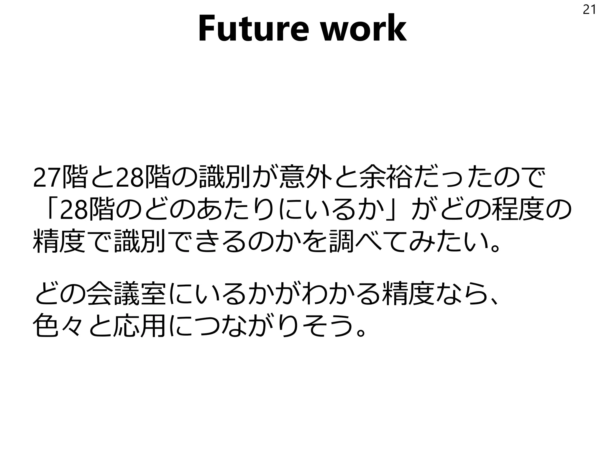Future work
27階と28階の識別が意外と余裕だったので
「28階のどのあたりにいるか」がどの程度の
精度で識別できるのかを調べてみたい。
どの会議室にいるかがわかる精度なら、
色々と応用につながりそう。
21
 