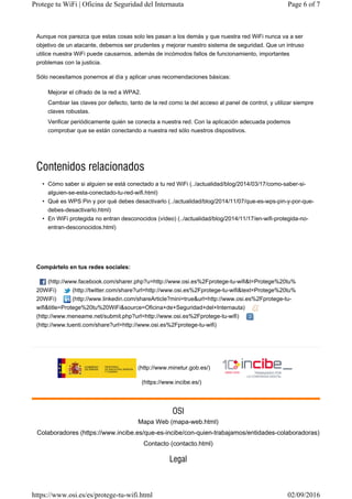 (http://www.minetur.gob.es/)
(https://www.incibe.es/)
Aunque nos parezca que estas cosas solo les pasan a los demás y que nuestra red WiFi nunca va a ser
objetivo de un atacante, debemos ser prudentes y mejorar nuestro sistema de seguridad. Que un intruso
utilice nuestra WiFi puede causarnos, además de incómodos fallos de funcionamiento, importantes
problemas con la justicia.
Sólo necesitamos ponernos al día y aplicar unas recomendaciones básicas:
• Cómo saber si alguien se está conectado a tu red WiFi (../actualidad/blog/2014/03/17/como-saber-si-
alguien-se-esta-conectado-tu-red-wifi.html)
• Qué es WPS Pin y por qué debes desactivarlo (../actualidad/blog/2014/11/07/que-es-wps-pin-y-por-que-
debes-desactivarlo.html)
• En WiFi protegida no entran desconocidos (vídeo) (../actualidad/blog/2014/11/17/en-wifi-protegida-no-
entran-desconocidos.html)
Compártelo en tus redes sociales:
(http://www.facebook.com/sharer.php?u=http://www.osi.es%2Fprotege-tu-wifi&t=Protege%20tu%
20WiFi) (http://twitter.com/share?url=http://www.osi.es%2Fprotege-tu-wifi&text=Protege%20tu%
20WiFi) (http://www.linkedin.com/shareArticle?mini=true&url=http://www.osi.es%2Fprotege-tu-
wifi&title=Protege%20tu%20WiFi&source=Oficina+de+Seguridad+del+Internauta)
(http://www.meneame.net/submit.php?url=http://www.osi.es%2Fprotege-tu-wifi)
(http://www.tuenti.com/share?url=http://www.osi.es%2Fprotege-tu-wifi)
Mejorar el cifrado de la red a WPA2.
Cambiar las claves por defecto, tanto de la red como la del acceso al panel de control, y utilizar siempre
claves robustas.
Verificar periódicamente quién se conecta a nuestra red. Con la aplicación adecuada podemos
comprobar que se están conectando a nuestra red sólo nuestros dispositivos.
Mapa Web (mapa-web.html)
Colaboradores (https://www.incibe.es/que-es-incibe/con-quien-trabajamos/entidades-colaboradoras)
Contacto (contacto.html)
Page 6 of 7Protege tu WiFi | Oficina de Seguridad del Internauta
02/09/2016https://www.osi.es/es/protege-tu-wifi.html
 