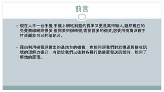 前言
 現在人手一台手機,手機上網吃到飽的費率又更是高得嚇人,雖然現在的
免費無線網路很多,但卻要申辦帳號,需要諸多的個資,想要用樹梅派親手
打造屬於自己的基地台。
 藉由利用樹莓派做出的基地台的機會，也能夠讓我們對於傳送與接收訊
號的理解力提升，有助於我們以後對各種行動裝置發送訊號時，能夠了
解他的原理。
 