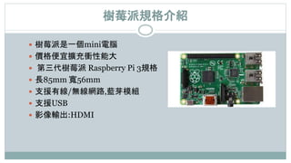 樹莓派規格介紹
 樹莓派是一個mini電腦
 價格便宜擴充衝性能大
 第三代樹莓派 Raspberry Pi 3規格
 長85mm 寬56mm
 支援有線/無線網路,藍芽模組
 支援USB
 影像輸出:HDMI
 