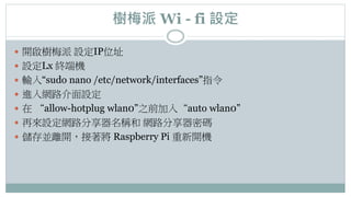 樹梅派 Wi - fi 設定
 開啟樹梅派 設定IP位址
 設定Lx 終端機
 輸入“sudo nano /etc/network/interfaces”指令
 進入網路介面設定
 在 “allow-hotplug wlan0”之前加入“auto wlan0”
 再來設定網路分享器名稱和 網路分享器密碼
 儲存並離開，接著將 Raspberry Pi 重新開機
 