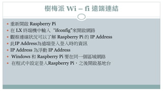 樹梅派 Wi – fi 遠端連結
 重新開啟 Raspberry Pi
 在 LX 終端機中輸入“ifconfig”來開啟網路
 觀察連線狀況可以了解 Raspberry Pi 的 IP Address
 此IP Address為遠端登入登入時的資訊
 IP Address 為浮動 IP Address
 Windows 和 Raspberry Pi 要在同一個區域網路
 在程式中設定登入Raspberry Pi，之後開啟基地台
 