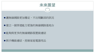 未來展望
 讓無線網路更加穩定，不出現斷訊的狀況
 建立一個穿透能力更強的無線網路基地台
 能夠與更多的無線網路裝置做連結
 與手機做連結，控制家庭電器用品
 