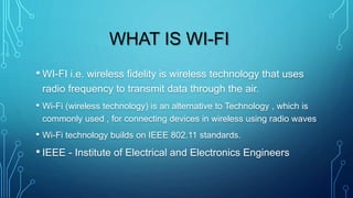 WHAT IS WI-FI
• WI-FI i.e. wireless fidelity is wireless technology that uses
radio frequency to transmit data through the air.
• Wi-Fi (wireless technology) is an alternative to Technology , which is
commonly used , for connecting devices in wireless using radio waves
• Wi-Fi technology builds on IEEE 802.11 standards.
• IEEE - Institute of Electrical and Electronics Engineers
 