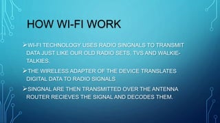 HOW WI-FI WORK
WI-FI TECHNOLOGY USES RADIO SINGNALS TO TRANSMIT
DATA JUST LIKE OUR OLD RADIO SETS, TVS AND WALKIE-
TALKIES.
THE WIRELESS ADAPTER OF THE DEVICE TRANSLATES
DIGITAL DATA TO RADIO SIGNALS
SINGNAL ARE THEN TRANSMITTED OVER THE ANTENNA
ROUTER RECIEVES THE SIGNAL AND DECODES THEM.
 