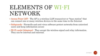 WI-FI
 Access Point (AP) - The AP is a wireless LAN transceiver or “base station” that
can connect one or many wireless devices in the same time to the Internet
 Safeguards - Firewalls and anti-virus software protect networks from uninvited
users and keep information secure
 Wi-Fi cards (Adapters) - They accept the wireless signal and relay information.
They can be internal and external.
6/17/2019 11
 