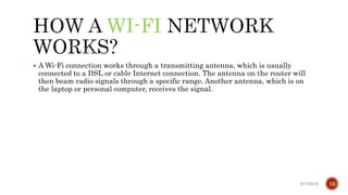 WI-FI
 A Wi-Fi connection works through a transmitting antenna, which is usually
connected to a DSL or cable Internet connection. The antenna on the router will
then beam radio signals through a specific range. Another antenna, which is on
the laptop or personal computer, receives the signal.
6/17/2019 12
 