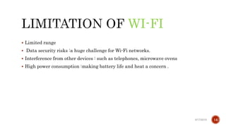 WI-FI
 Limited range
 Data security risks :a huge challenge for Wi-Fi networks.
 Interference from other devices : such as telephones, microwave ovens
 High power consumption :making battery life and heat a concern .
6/17/2019 14
 