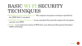 WI-FI
 WEP(Wired Equivalent Privacy) : The original encryption technique specified by
the IEEE 802.11 standard.
 WPA(Wi-Fi Protected Access ): A new standard that provides improved encryption
security over WEP.
 WPA2 : is an improved version of WPA that uses Advanced Encryption Standard
(AES) technology.
6/17/2019 15
 