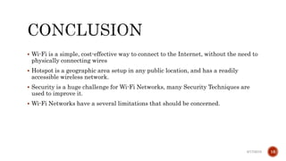  Wi-Fi is a simple, cost-effective way to connect to the Internet, without the need to
physically connecting wires
 Hotspot is a geographic area setup in any public location, and has a readily
accessible wireless network.
 Security is a huge challenge for Wi-Fi Networks, many Security Techniques are
used to improve it.
 Wi-Fi Networks have a several limitations that should be concerned.
6/17/2019 16
 