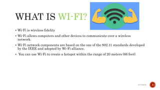 WI-FI?
 Wi-Fi is wireless fidelity
 Wi-Fi allows computers and other devices to communicate over a wireless
network.
 Wi-Fi network components are based on the one of the 802.11 standards developed
by the IEEE and adopted by Wi-Fi alliance.
 You can use Wi-Fi to create a hotspot within the range of 20 meters (66 feet).
6/17/2019 3
 