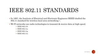  In 1997, the Institute of Electrical and Electronic Engineers (IEEE) drafted the
802.11 standard for wireless local area networking.
 Wi-Fi networks use radio technologies to transmit & receive data at high speed.
 IEEE 802.11b
 IEEE 802.11a
 IEEE 802.11g
 IEEE 802.11n
6/17/2019 4
 
