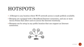  A Hotspot is any location where Wi-Fi network access is made publicly available.
 Hotspots are equipped with a Broadband Internet connection, and one or more
Access Points that allow users to access the Internet wirelessly.
 Hotspots can be setup in any public location that can support an Internet
connection.
6/17/2019 9
 