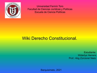 Universidad Fermín Toro
Facultad de Ciencias Jurídicas y Políticas
Escuela de Ciencia Políticas
Wiki Derecho Constitucional.
Estudiante:
Widerlys Herrera
Prof.: Abg Zorcioret Nieto
Barquisimeto, 2021
 