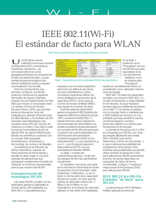 IEEE 802.11(Wi-Fi)
El estándar de facto para WLAN
Fidel Ramón García Pedraja /Vicente Quílez Sánchez de Alcatel
Una WLAN es una red
inalámbrica en la que una serie
de dispositivos (PCs, workstations,
impresoras, servidores,..) se
comunican entre si en zonas
geográficas limitadas sin necesidad de
tendido de cable entre ellos. La gran
ventaja de esta tecnología es que
ofrece movilidad al usuario y requiere
una instalación muy sencilla.
Entre los componentes que
permiten configurar una WLAN
podemos mencionar los siguiente:
Terminales de Usuario (Clientes),
dotados de una Tarjeta Interfaz de Red
(NIC) que incluye un transceptor radio
y la antena; Puntos de Acceso
(Access Points o APs), que permiten
enviar la información de la red
cableada (por ejemplo Ethernet) hacia
los NIC/Clientes; y Controlador de APs
necesario para despliegues que
requieren varios APs por razones de
cobertura y/o tráfico. Este último suele
incorporar funcionalidad de AP, de
cliente VPN, de cliente RADIUS para
labores de autentificar y autorizar con
un servidor AAA apropiado
(Autentificación, Autorización y
Accounting), de routing y de firewalls.
La existencia en el mercado de
dichos dispositivos capaces de
interconectarse de forma barata y
sencilla ha dado origen a una gran
variedad de aplicaciones que
sobrepasan ampliamente el ámbito de
utilización en entornos empresariales
para el que nacieron las WLAN.
Estandarización de
tecnologías WLAN
Las redes WLAN cumplen con los
estándares genéricos aplicables al
mundo de las LAN cableadas (i.e.
IEEE 802.3 o equivalentes) pero
En la tabla 1
podemos ver el
"throughput" de una
red WLAN que sería
equivalente al de
una red Ethernet
cableada; como
se observa este
"throughput"
resulta ser sensiblemente inferior al
considerado como velocidad máxima
de la tecnología.
IEEE 802.11b lidera los desarrollos
actuales y su evolución IEEE 802.11a
ya está comenzando su disponibilidad
en el mercado. Aunque Hiperlan2
resuelve algunos problemas asociados
con el 802.11ª en temas vinculados
con la robustez frente a interferencias
y QOS (calidad de servicio), es muy
probable que haya perdido la carrera
comercial respecto a ambos
protocolos debido a su retraso para
introducirse en el mercado.
La banda de frecuencia de 2,4 GHz
es compartida por WLAN y por otras
tecnologías (Bluetooth para redes
PAN, HomeRF para Home-
Networking, hornos de microondas.. )
lo que incrementa la posibilidad de
congestionar dicha banda. Para
solventar esta problemática se decidió
utilizar también la banda de 5 GHz
para aplicaciones WLAN aumentando
el ancho de banda disponible y la
capacidad de tráfico de forma
considerable. La figura 1 muestra el
mapa actual de frecuencias (2002)
para aplicaciones WLAN.
IEEE 802.11 b/a (Wi-Fi):
Estándar "de facto" para
WLAN
La denominación Wi-Fi (Wíreless-
Fidelity) aplicada al protocolo
necesitan una normativa específica
adicional que defina el uso de los
recursos radioeléctricos. Estas
normativas específicas definen de
forma detallada los protocolos de la
capa física (PHY) y de la capa de
Control de Acceso al Medio (MAC)
que regulan la conexión vía radio.
El primer estándar de WLAN lo
generó el organismo IEEE (Instituto de
Ingenieros Eléctricos y Electrónicos) en
1997 y se denomina IEEE 802.11.
Desde entonces varios organismos
internacionales han desarrollado una
amplia actividad en la estandarización
de normativa de WLAN y han generado
un abanico de nuevos estándares. En
USA el grueso de la actividad lo
mantiene el organismo IEEE con los
estándares 802.11 y sus variantes (b, g,
a, e, h, ..) y en Europa el organismo
relacionado es el ETSI con sus
actividades en Hiperlan-BRAN.
La tabla 1 muestra las
características técnicas de las tres
tecnologías WLAN más significativas
actualmente.
Es necesario mencionar que parte
de la información transmitida en el aire
es especifica de la transmisión radio
(cabeceras, codificación,..) y por lo
tanto no forma parte de la capacidad
útil para el usuario. Es decir que los
valores de velocidad máxima de 11
Mbps ó de 54 Mbps no son
equivalentes al concepto de velocidad
aplicado en las redes LAN cableadas.
W i - F i
BIT 137 ENE.-MAR.
28
2003
Tabla 1: Características de los estándares WLAN más significativos
 