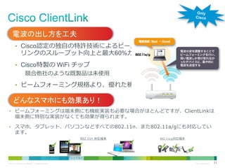 電波の出し方を工夫
• Cisco認定の独自の特許技術によるビームフォーミングにより、ダウン

リンクのスループット向上と最大60%カバーエリアを向上

• Cisco特製の WiFi チップ

競合他社のような既製品は未使用
• ビームフォーミング規格より、優れた機能

どんなスマホにも効果あり！
• ビームフォーミングは端末側にも機能実装も必要な場合がほとんどですが、ClientLinkは

端末側に特別な実装がなくても効果が得られます。

• スマホ、タブレット、パソコンなどすべての802.11n、また802.11a/gにも対応してい

ます。

802.11n 対応端末

スマートフォン、タブレットなど
© 2013 Cisco and/or its affiliates. All rights reserved.

802.11a/g対応端末

パソコン
Cisco Confidential

31

 