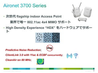 • 次世代 flagship indoor Access Point

業界で唯一 802.11ac 4x4 MIMO サポート
• High Density Experience “HDX” をハードウェアでサポー

ト

Predictive Noise Reduction;
ClientLink 3.0 with 11ac & ECBF concurrently;
CleanAir on 80 MHz;

© 2013 Cisco and/or its affiliates. All rights reserved.

Cisco Confidential

40

 