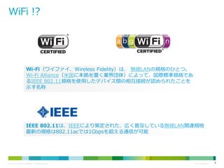 Wi-Fi（ワイファイ、Wireless Fidelity）は、 無線LANの規格のひとつ。
Wi-Fi Alliance（米国に本拠を置く業界団体）によって、国際標準規格であ
るIEEE 802.11規格を使用したデバイス間の相互接続が認められたことを
示す名称

IEEE 802.11は、IEEEにより策定された、広く普及している無線LAN関連規格
最新の規格は802.11acでは1Gbpsを超える通信が可能

© 2013 Cisco and/or its affiliates. All rights reserved.

Cisco Confidential

4

 