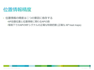 • 位置情報の精度は二つの要因に依存する
•AP設置位置と位置情報に関わるAPの数
•環境下でのAPのRFシグナルの正確な特徴把握 (正確な AP heat maps)

© 2013 Cisco and/or its affiliates. All rights reserved.

Cisco Confidential

46

 