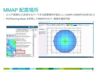 • エリア(部屋など)全体をカバーできる配置場所が望ましい (LMAPとMMAPの比率は5:1)
• PIのPlanning Mode を利用してMMAPのカバー範囲を確認可能

© 2013 Cisco and/or its affiliates. All rights reserved.

Cisco Confidential

49

 