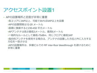 • APの設置場所と密度が非常に重要
•各エリアに3AP以上、可能であれば4AP以上を設置
•APの設置間隔は12-20 メートル
•面積に換算すると230-450 平方メートル
•APアンテナは高さ最低3メートル、最高6メートル
•一般的なルールとして最低-75dBm、同じフロアに最低3AP
•指向性アンテナを使用する場合は、アンテナの設置した方位とPIに入力する
方位を一致させる
•APの設置場所は、多層ビルでの RF inter-floor bleedthrough を避けるために
非常に重要

© 2013 Cisco and/or its affiliates. All rights reserved.

Cisco Confidential

53

 
