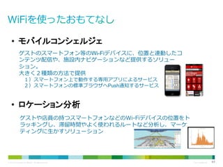 • モバイルコンシェルジェ
ゲストのスマートフォン等のWi-Fiデバイスに、位置と連動したコ
ンテンツ配信や、施設内ナビゲーションなど提供するソリュー
ション。
大きく２種類の方法で提供
１）スマートフォン上で動作する専用アプリによるサービス
２）スマートフォンの標準ブラウザへPush通知するサービス

• ロケーション分析
ゲストや店員の持つスマートフォンなどのWi-Fiデバイスの位置をト
ラッキングし、滞留時間やよく使われるルートなど分析し、マーケ
ティングに生かすソリューション

© 2013 Cisco and/or its affiliates. All rights reserved.

Cisco Confidential

63

 