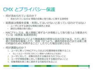 • 何が求められているのか？
• 求められているのは 情報の収集と取り扱いに関する透明性

• 総務省は情報を収集・利用してはいけないと言っているわけではない
• ユーザに対する適切な情報の提供と承諾
• 適切な情報の取り扱い

• MACアドレスは、個人情報に順ずるべき情報として取り扱うよう要請され

ている（総務省 配慮原則等)

• 電気通信事業法などにより無線通信の傍受は合法行為である。ただし第三

者に内容等を漏洩したり、窃用（せつよう。通信内容を自己または第三者
の利益のために利用すること）したりした場合は罪となる。

• 何が課題なのか？
1. ユーザに黙ってMACアドレスおよび位置情報を収集すること
•

もしくはユーザが気づきにくい媒体への掲示などを含む

2. ユーザに対して、収集を拒否する機会を与えづらいこと
3. ユーザが情報収集に対して意思表示をする機会がないこと
4. 収集情報を第三者に提供する可能性があること
© 2013 Cisco and/or its affiliates. All rights reserved.

Cisco Confidential

88

 